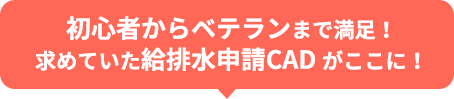 初心者からベテランまで満足！求めていた給排水申請CAD がここに！